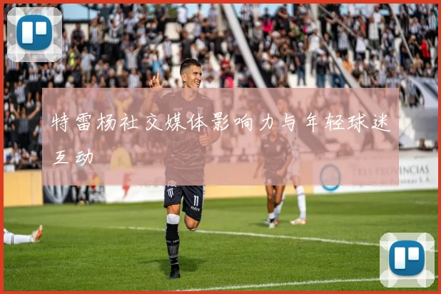 特雷杨社交媒体影响力与年轻球迷互动