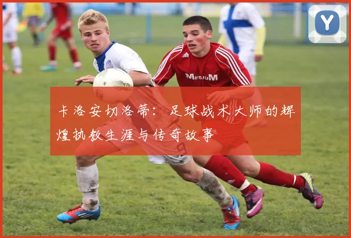 卡洛安切洛蒂：足球战术大师的辉煌执教生涯与传奇故事