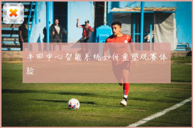 丰田中心智能系统如何重塑观赛体验