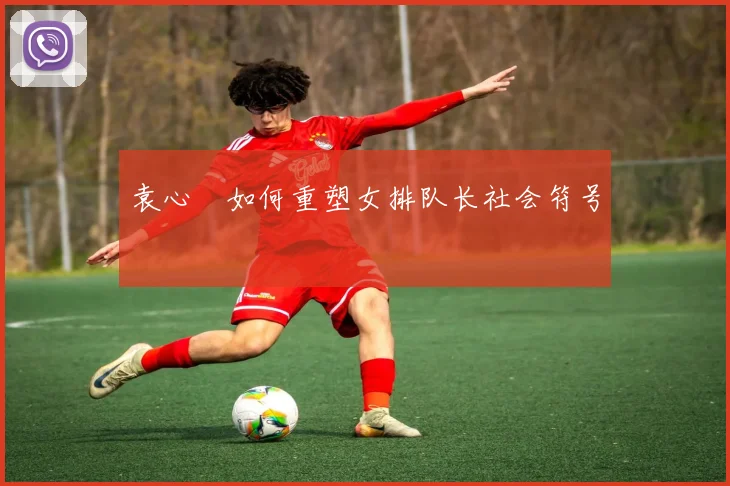 袁心玥如何重塑女排队长社会符号