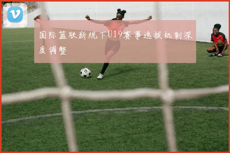 国际篮联新规下U19赛事选拔机制深度调整