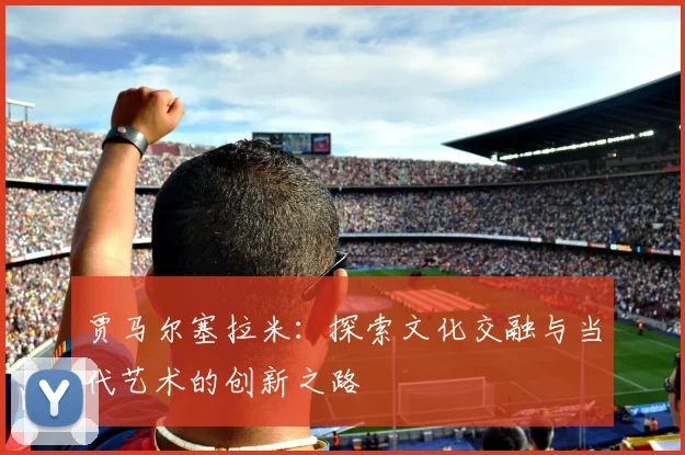 贾马尔塞拉米：探索文化交融与当代艺术的创新之路