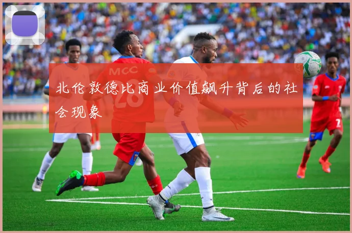 北伦敦德比商业价值飙升背后的社会现象