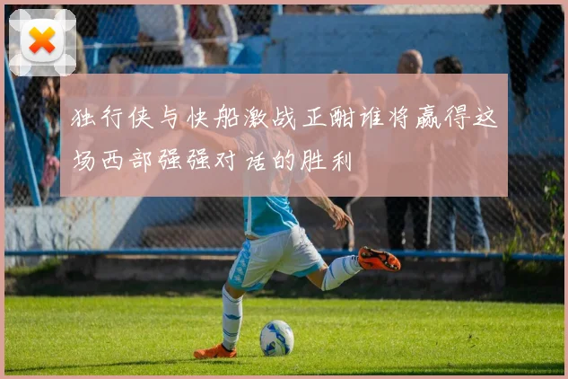 独行侠与快船激战正酣谁将赢得这场西部强强对话的胜利
