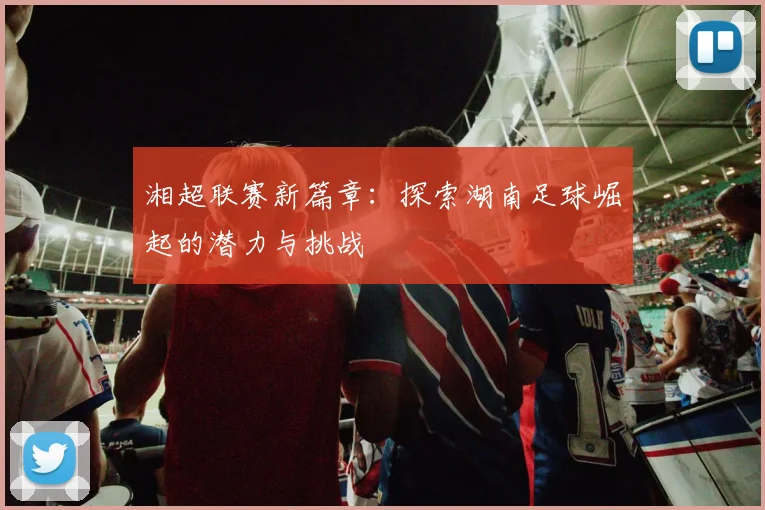 湘超联赛新篇章：探索湖南足球崛起的潜力与挑战
