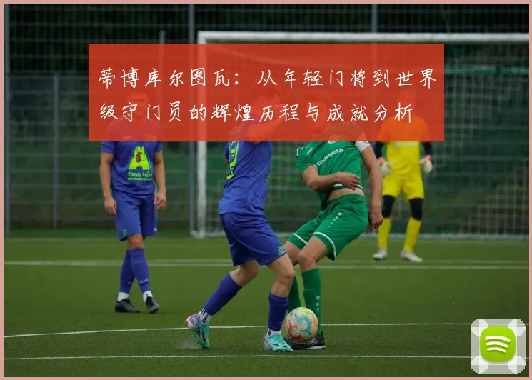 蒂博库尔图瓦：从年轻门将到世界级守门员的辉煌历程与成就分析