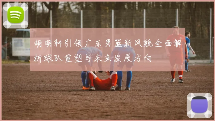 胡明轩引领广东男篮新风貌全面解析球队重塑与未来发展方向