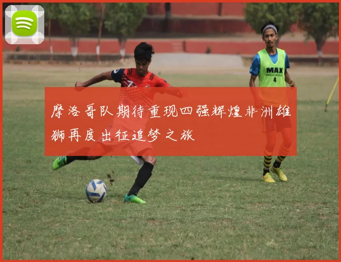 摩洛哥队期待重现四强辉煌非洲雄狮再度出征追梦之旅