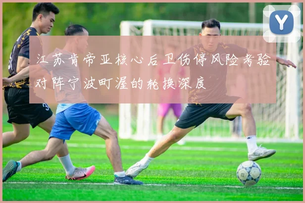 江苏肯帝亚核心后卫伤停风险考验对阵宁波町渥的轮换深度