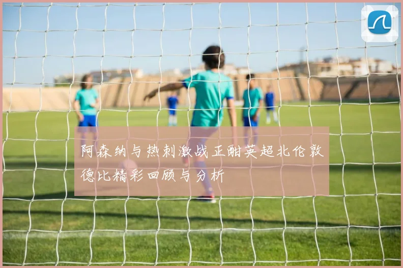 阿森纳与热刺激战正酣英超北伦敦德比精彩回顾与分析
