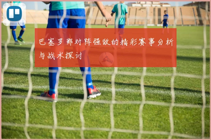 巴塞罗那对阵强敌的精彩赛事分析与战术探讨