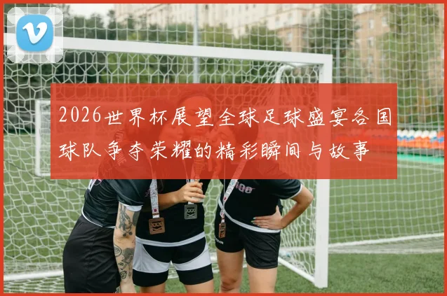 2026世界杯展望全球足球盛宴各国球队争夺荣耀的精彩瞬间与故事