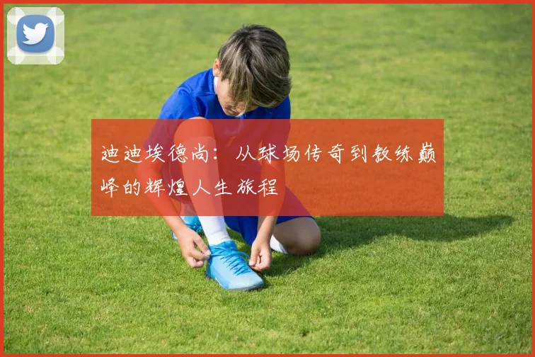迪迪埃德尚：从球场传奇到教练巅峰的辉煌人生旅程