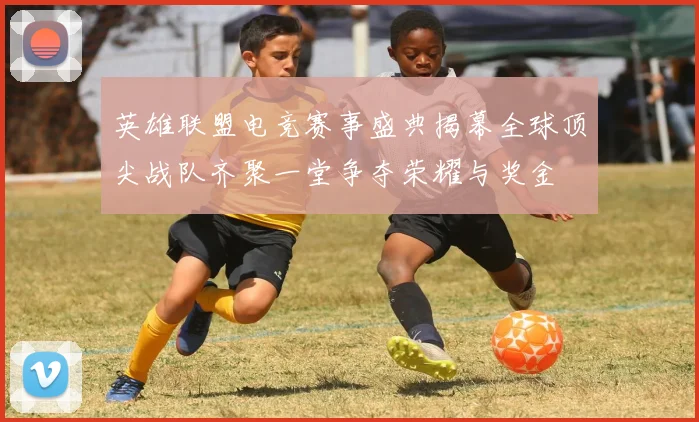 英雄联盟电竞赛事盛典揭幕全球顶尖战队齐聚一堂争夺荣耀与奖金