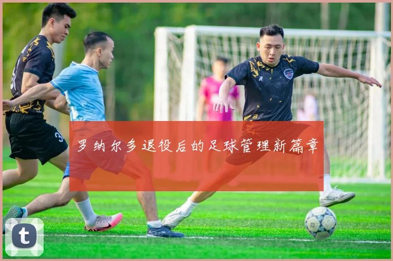 罗纳尔多退役后的足球管理新篇章