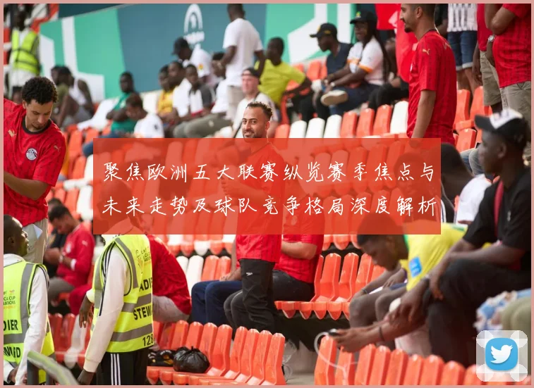 聚焦欧洲五大联赛纵览赛季焦点与未来走势及球队竞争格局深度解析