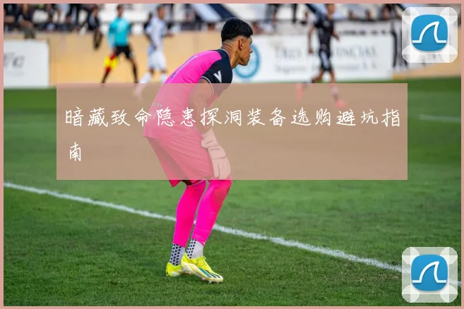 暗藏致命隐患探洞装备选购避坑指南